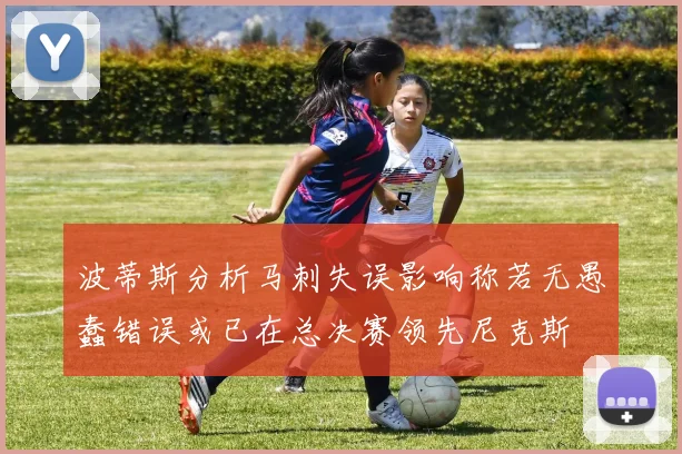波蒂斯分析马刺失误影响称若无愚蠢错误或已在总决赛领先尼克斯