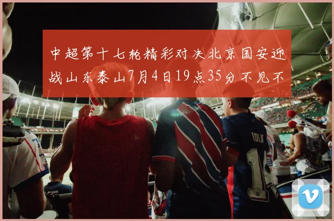 中超第十七轮精彩对决北京国安迎战山东泰山7月4日19点35分不见不散
