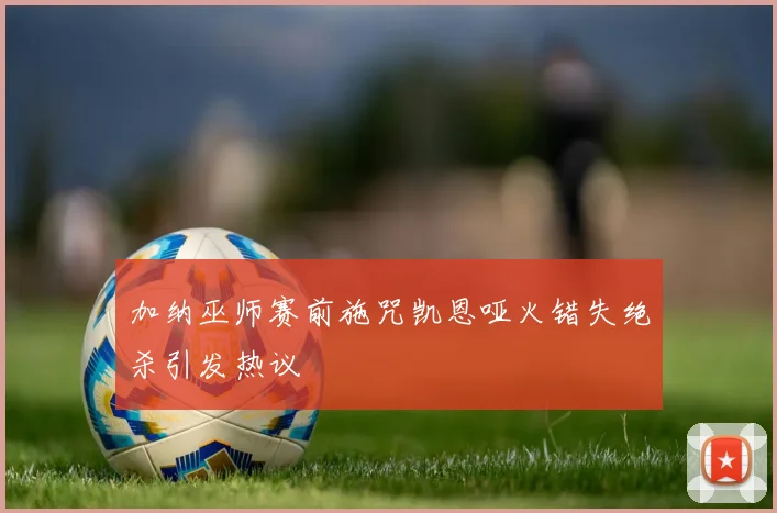 加纳巫师赛前施咒凯恩哑火错失绝杀引发热议