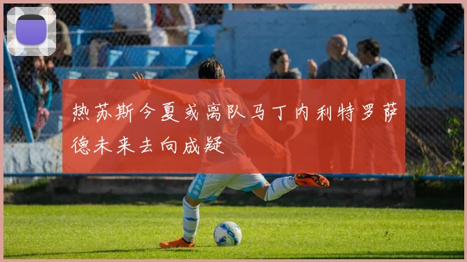 热苏斯今夏或离队马丁内利特罗萨德未来去向成疑