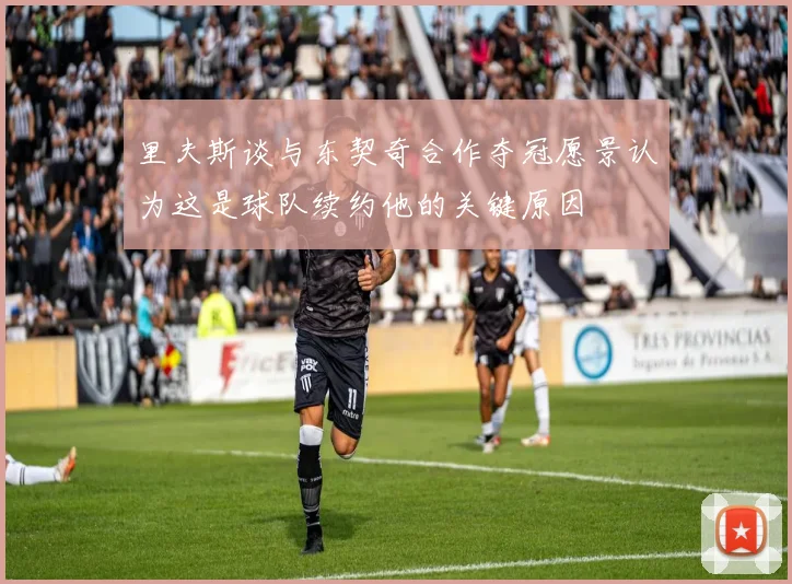 里夫斯谈与东契奇合作夺冠愿景认为这是球队续约他的关键原因