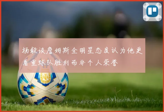 杨毅谈詹姆斯全明星态度认为他更看重球队胜利而非个人荣誉