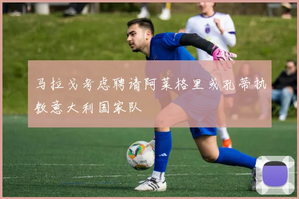 马拉戈考虑聘请阿莱格里或孔蒂执教意大利国家队