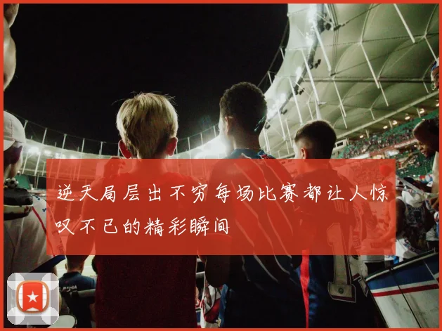 逆天局层出不穷每场比赛都让人惊叹不已的精彩瞬间