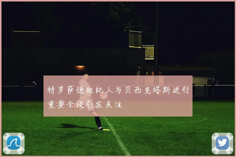 特罗萨德经纪人与贝西克塔斯进行重要会谈引发关注