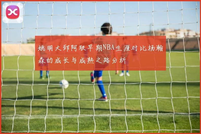 姚明大郅阿联早期NBA生涯对比杨瀚森的成长与成熟之路分析
