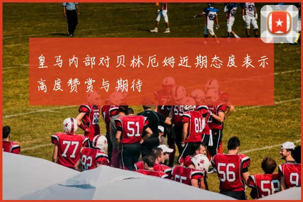 皇马内部对贝林厄姆近期态度表示高度赞赏与期待