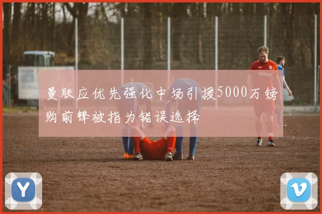 曼联应优先强化中场引援5000万镑购前锋被指为错误选择