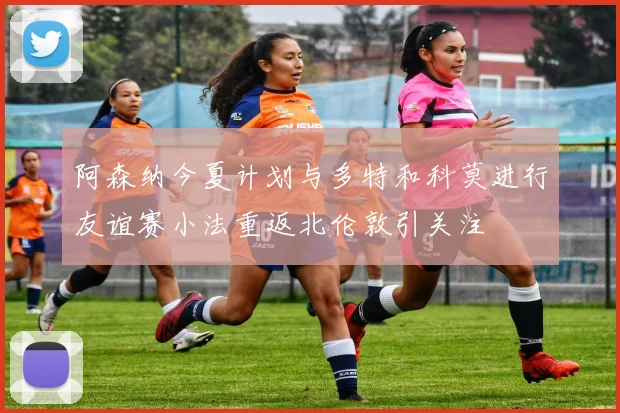 阿森纳今夏计划与多特和科莫进行友谊赛小法重返北伦敦引关注