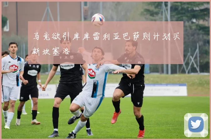 马竞欲引库库雷利亚巴萨则计划买断坎塞洛