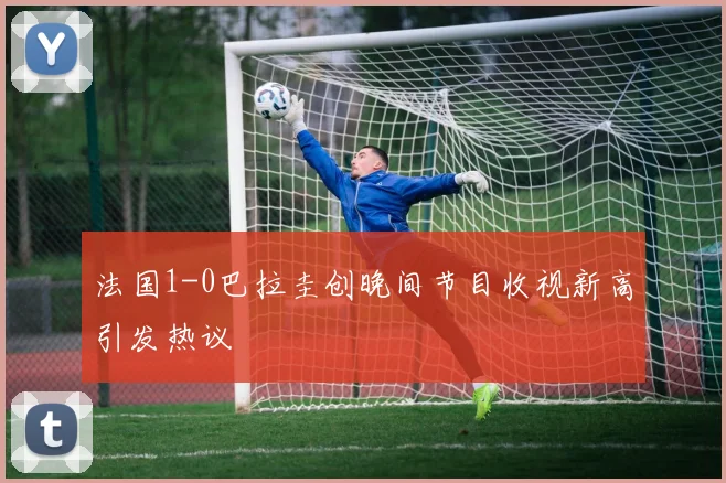 法国1-0巴拉圭创晚间节目收视新高引发热议