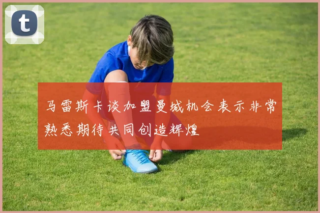 马雷斯卡谈加盟曼城机会表示非常熟悉期待共同创造辉煌