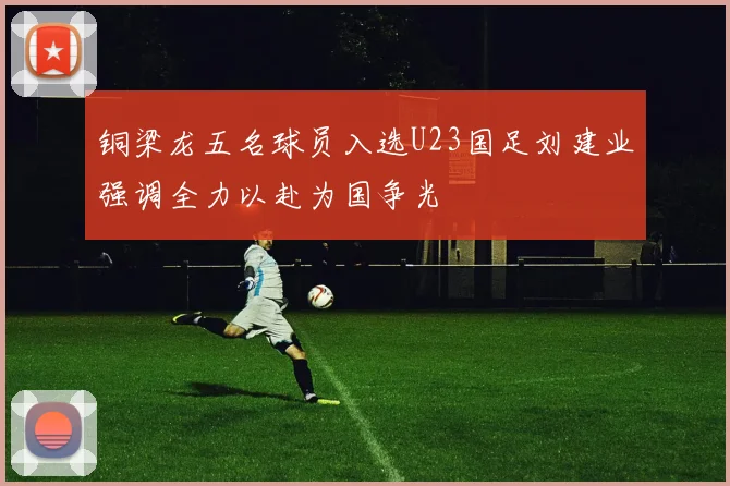 铜梁龙五名球员入选U23国足刘建业强调全力以赴为国争光