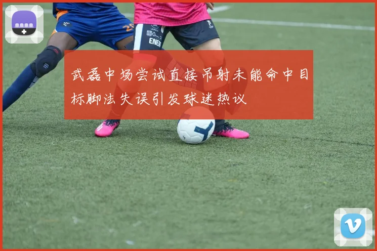 武磊中场尝试直接吊射未能命中目标脚法失误引发球迷热议