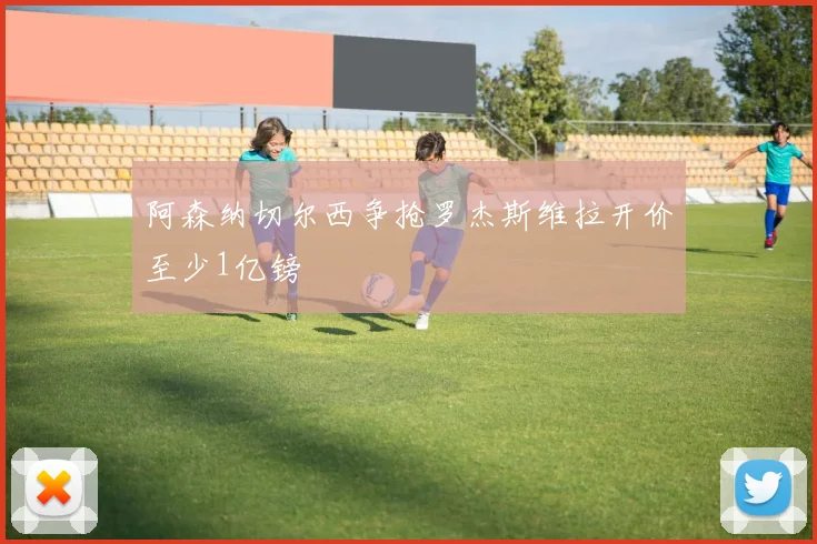 阿森纳切尔西争抢罗杰斯维拉开价至少1亿镑