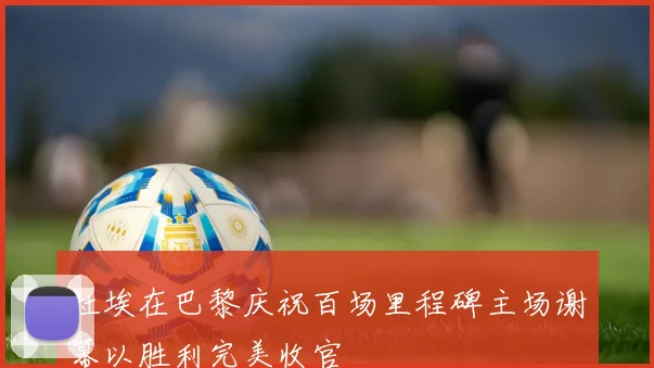 杜埃在巴黎庆祝百场里程碑主场谢幕以胜利完美收官
